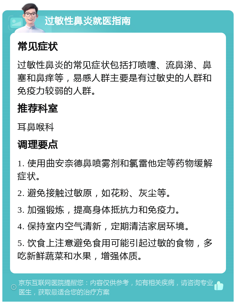 过敏性鼻炎就医指南 常见症状 过敏性鼻炎的常见症状包括打喷嚏、流鼻涕、鼻塞和鼻痒等，易感人群主要是有过敏史的人群和免疫力较弱的人群。 推荐科室 耳鼻喉科 调理要点 1. 使用曲安奈德鼻喷雾剂和氯雷他定等药物缓解症状。 2. 避免接触过敏原，如花粉、灰尘等。 3. 加强锻炼，提高身体抵抗力和免疫力。 4. 保持室内空气清新，定期清洁家居环境。 5. 饮食上注意避免食用可能引起过敏的食物，多吃新鲜蔬菜和水果，增强体质。