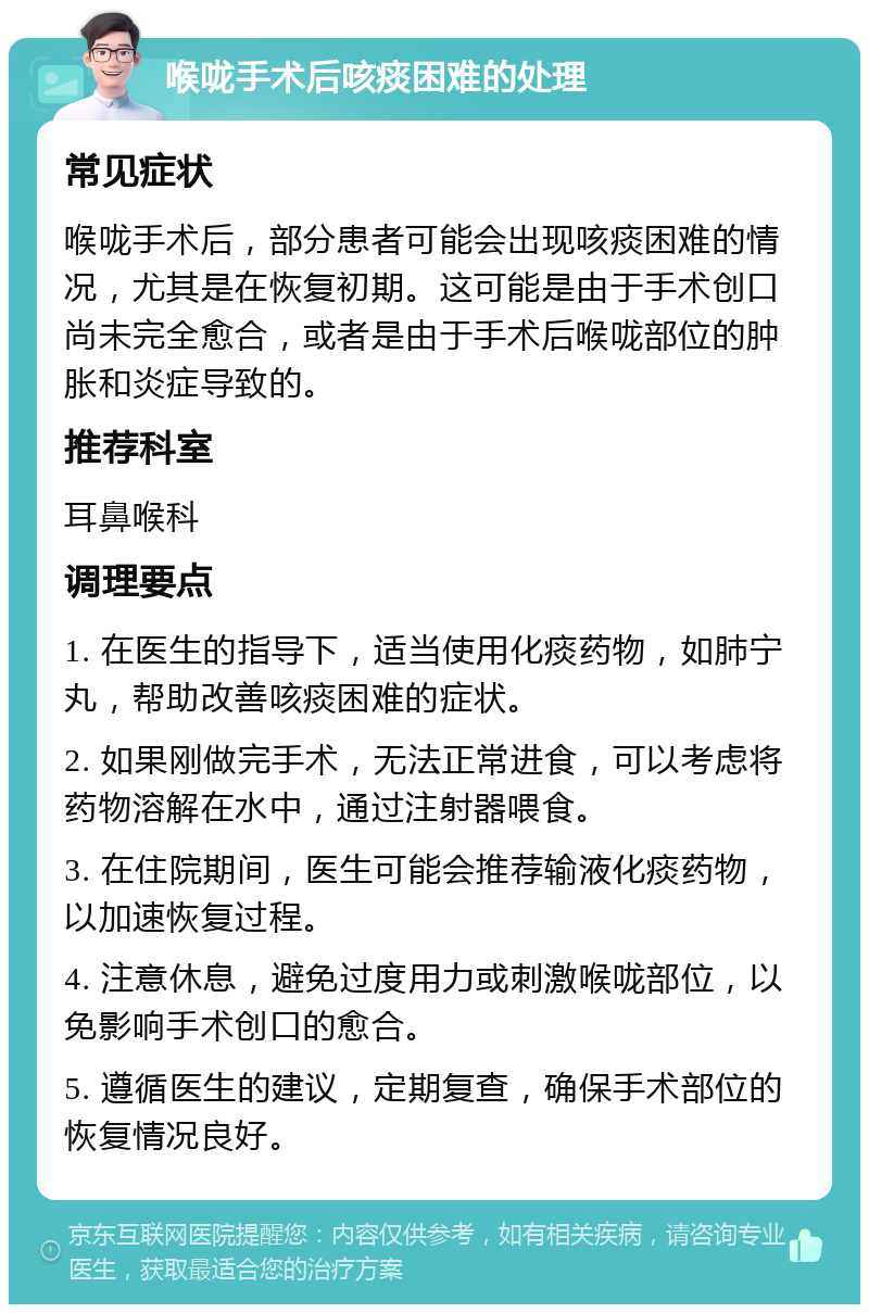 喉咙手术后咳痰困难的处理 常见症状 喉咙手术后，部分患者可能会出现咳痰困难的情况，尤其是在恢复初期。这可能是由于手术创口尚未完全愈合，或者是由于手术后喉咙部位的肿胀和炎症导致的。 推荐科室 耳鼻喉科 调理要点 1. 在医生的指导下，适当使用化痰药物，如肺宁丸，帮助改善咳痰困难的症状。 2. 如果刚做完手术，无法正常进食，可以考虑将药物溶解在水中，通过注射器喂食。 3. 在住院期间，医生可能会推荐输液化痰药物，以加速恢复过程。 4. 注意休息，避免过度用力或刺激喉咙部位，以免影响手术创口的愈合。 5. 遵循医生的建议，定期复查，确保手术部位的恢复情况良好。