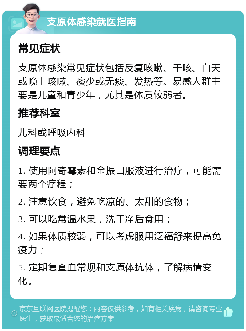 支原体感染就医指南 常见症状 支原体感染常见症状包括反复咳嗽、干咳、白天或晚上咳嗽、痰少或无痰、发热等。易感人群主要是儿童和青少年，尤其是体质较弱者。 推荐科室 儿科或呼吸内科 调理要点 1. 使用阿奇霉素和金振口服液进行治疗，可能需要两个疗程； 2. 注意饮食，避免吃凉的、太甜的食物； 3. 可以吃常温水果，洗干净后食用； 4. 如果体质较弱，可以考虑服用泛福舒来提高免疫力； 5. 定期复查血常规和支原体抗体，了解病情变化。