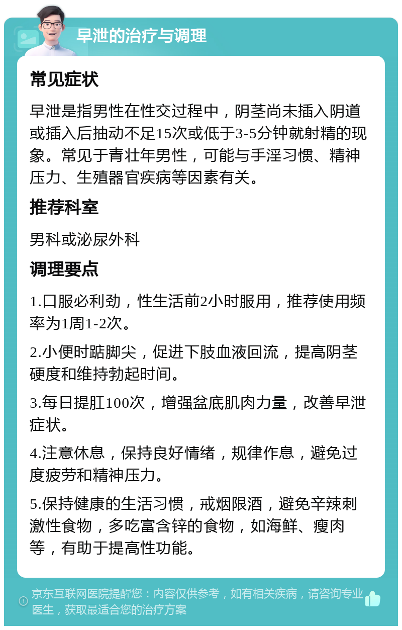 早泄的治疗与调理 常见症状 早泄是指男性在性交过程中，阴茎尚未插入阴道或插入后抽动不足15次或低于3-5分钟就射精的现象。常见于青壮年男性，可能与手淫习惯、精神压力、生殖器官疾病等因素有关。 推荐科室 男科或泌尿外科 调理要点 1.口服必利劲，性生活前2小时服用，推荐使用频率为1周1-2次。 2.小便时踮脚尖，促进下肢血液回流，提高阴茎硬度和维持勃起时间。 3.每日提肛100次，增强盆底肌肉力量，改善早泄症状。 4.注意休息，保持良好情绪，规律作息，避免过度疲劳和精神压力。 5.保持健康的生活习惯，戒烟限酒，避免辛辣刺激性食物，多吃富含锌的食物，如海鲜、瘦肉等，有助于提高性功能。