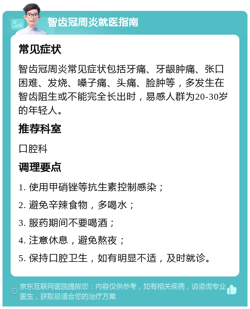 智齿冠周炎就医指南 常见症状 智齿冠周炎常见症状包括牙痛、牙龈肿痛、张口困难、发烧、嗓子痛、头痛、脸肿等，多发生在智齿阻生或不能完全长出时，易感人群为20-30岁的年轻人。 推荐科室 口腔科 调理要点 1. 使用甲硝锉等抗生素控制感染； 2. 避免辛辣食物，多喝水； 3. 服药期间不要喝酒； 4. 注意休息，避免熬夜； 5. 保持口腔卫生，如有明显不适，及时就诊。