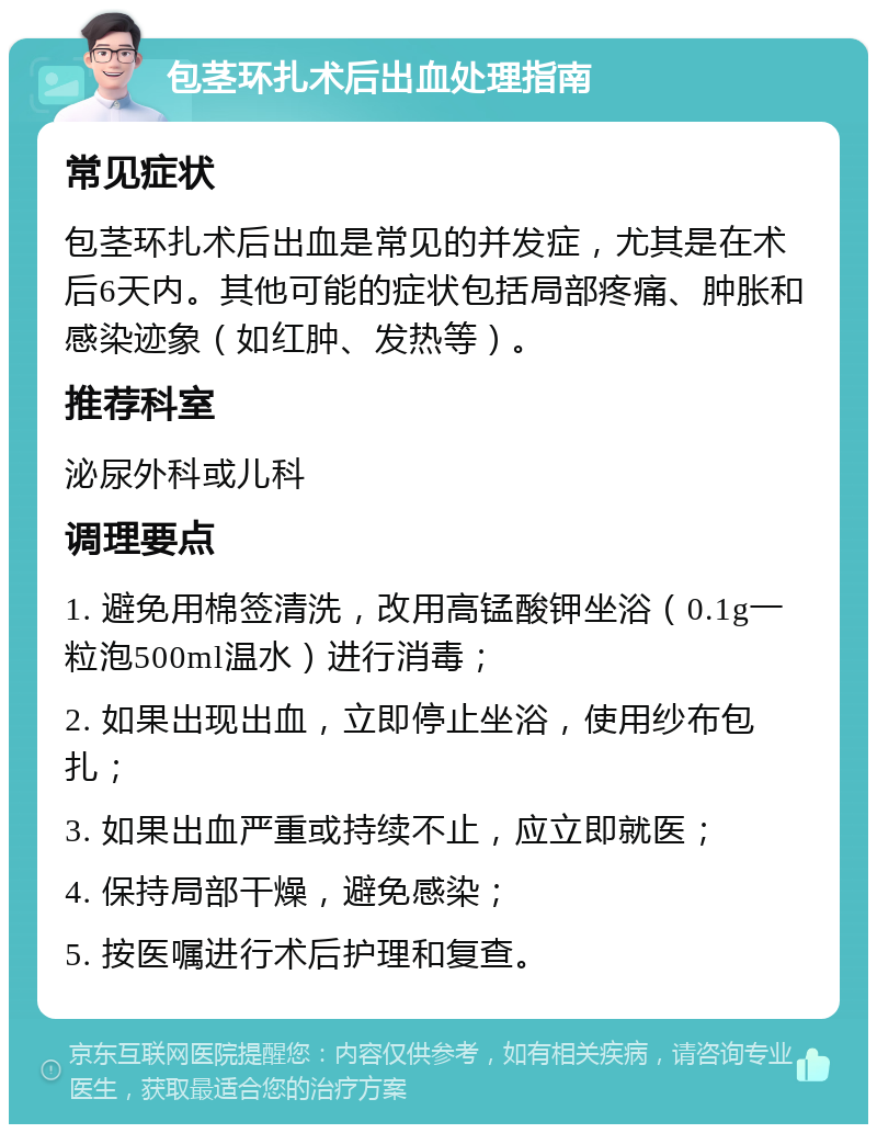 包茎环扎术后出血处理指南 常见症状 包茎环扎术后出血是常见的并发症，尤其是在术后6天内。其他可能的症状包括局部疼痛、肿胀和感染迹象（如红肿、发热等）。 推荐科室 泌尿外科或儿科 调理要点 1. 避免用棉签清洗，改用高锰酸钾坐浴（0.1g一粒泡500ml温水）进行消毒； 2. 如果出现出血，立即停止坐浴，使用纱布包扎； 3. 如果出血严重或持续不止，应立即就医； 4. 保持局部干燥，避免感染； 5. 按医嘱进行术后护理和复查。