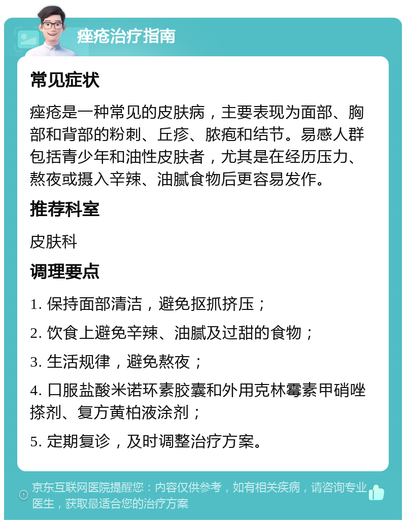 痤疮治疗指南 常见症状 痤疮是一种常见的皮肤病，主要表现为面部、胸部和背部的粉刺、丘疹、脓疱和结节。易感人群包括青少年和油性皮肤者，尤其是在经历压力、熬夜或摄入辛辣、油腻食物后更容易发作。 推荐科室 皮肤科 调理要点 1. 保持面部清洁，避免抠抓挤压； 2. 饮食上避免辛辣、油腻及过甜的食物； 3. 生活规律，避免熬夜； 4. 口服盐酸米诺环素胶囊和外用克林霉素甲硝唑搽剂、复方黄柏液涂剂； 5. 定期复诊，及时调整治疗方案。