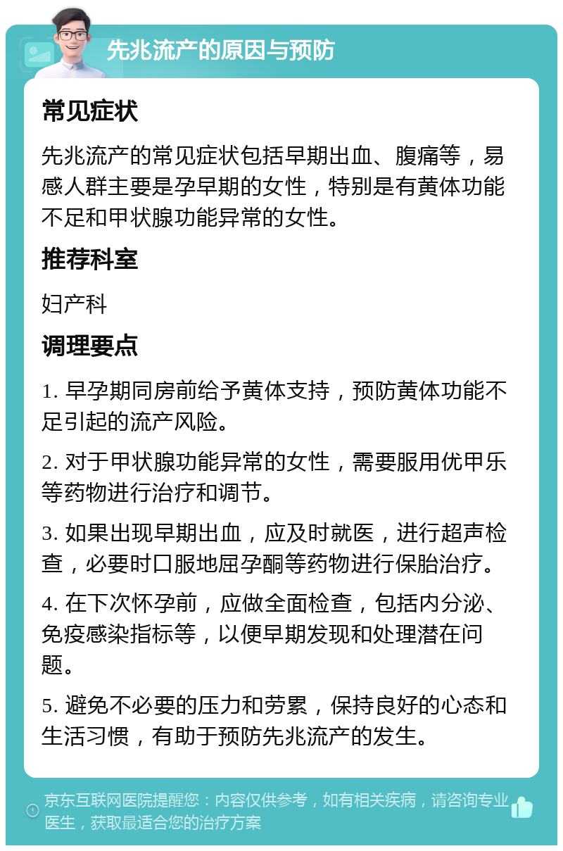 先兆流产的原因与预防 常见症状 先兆流产的常见症状包括早期出血、腹痛等，易感人群主要是孕早期的女性，特别是有黄体功能不足和甲状腺功能异常的女性。 推荐科室 妇产科 调理要点 1. 早孕期同房前给予黄体支持，预防黄体功能不足引起的流产风险。 2. 对于甲状腺功能异常的女性，需要服用优甲乐等药物进行治疗和调节。 3. 如果出现早期出血，应及时就医，进行超声检查，必要时口服地屈孕酮等药物进行保胎治疗。 4. 在下次怀孕前，应做全面检查，包括内分泌、免疫感染指标等，以便早期发现和处理潜在问题。 5. 避免不必要的压力和劳累，保持良好的心态和生活习惯，有助于预防先兆流产的发生。