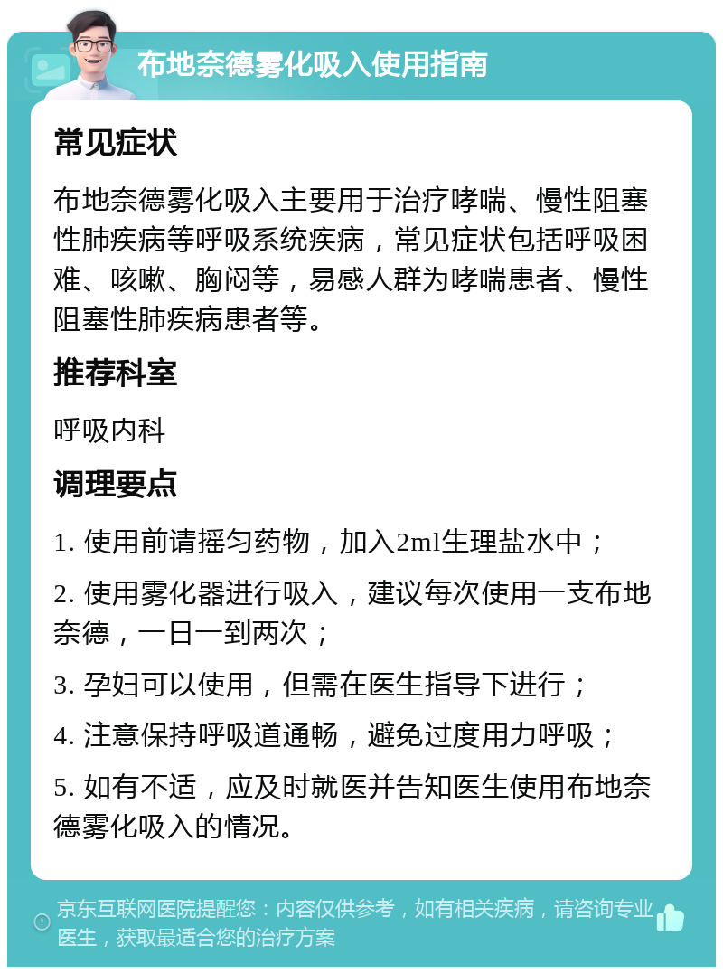 布地奈德雾化吸入使用指南 常见症状 布地奈德雾化吸入主要用于治疗哮喘、慢性阻塞性肺疾病等呼吸系统疾病，常见症状包括呼吸困难、咳嗽、胸闷等，易感人群为哮喘患者、慢性阻塞性肺疾病患者等。 推荐科室 呼吸内科 调理要点 1. 使用前请摇匀药物，加入2ml生理盐水中； 2. 使用雾化器进行吸入，建议每次使用一支布地奈德，一日一到两次； 3. 孕妇可以使用，但需在医生指导下进行； 4. 注意保持呼吸道通畅，避免过度用力呼吸； 5. 如有不适，应及时就医并告知医生使用布地奈德雾化吸入的情况。