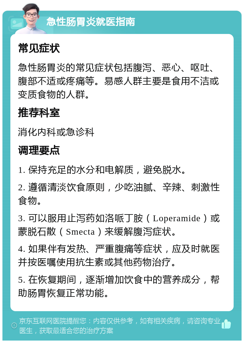 急性肠胃炎就医指南 常见症状 急性肠胃炎的常见症状包括腹泻、恶心、呕吐、腹部不适或疼痛等。易感人群主要是食用不洁或变质食物的人群。 推荐科室 消化内科或急诊科 调理要点 1. 保持充足的水分和电解质，避免脱水。 2. 遵循清淡饮食原则，少吃油腻、辛辣、刺激性食物。 3. 可以服用止泻药如洛哌丁胺（Loperamide）或蒙脱石散（Smecta）来缓解腹泻症状。 4. 如果伴有发热、严重腹痛等症状，应及时就医并按医嘱使用抗生素或其他药物治疗。 5. 在恢复期间，逐渐增加饮食中的营养成分，帮助肠胃恢复正常功能。