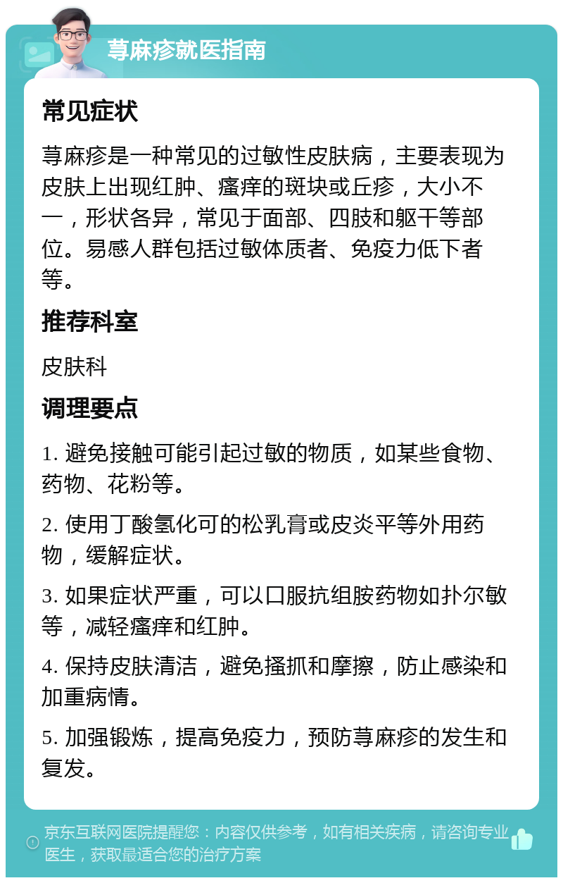 荨麻疹就医指南 常见症状 荨麻疹是一种常见的过敏性皮肤病，主要表现为皮肤上出现红肿、瘙痒的斑块或丘疹，大小不一，形状各异，常见于面部、四肢和躯干等部位。易感人群包括过敏体质者、免疫力低下者等。 推荐科室 皮肤科 调理要点 1. 避免接触可能引起过敏的物质，如某些食物、药物、花粉等。 2. 使用丁酸氢化可的松乳膏或皮炎平等外用药物，缓解症状。 3. 如果症状严重，可以口服抗组胺药物如扑尔敏等，减轻瘙痒和红肿。 4. 保持皮肤清洁，避免搔抓和摩擦，防止感染和加重病情。 5. 加强锻炼，提高免疫力，预防荨麻疹的发生和复发。