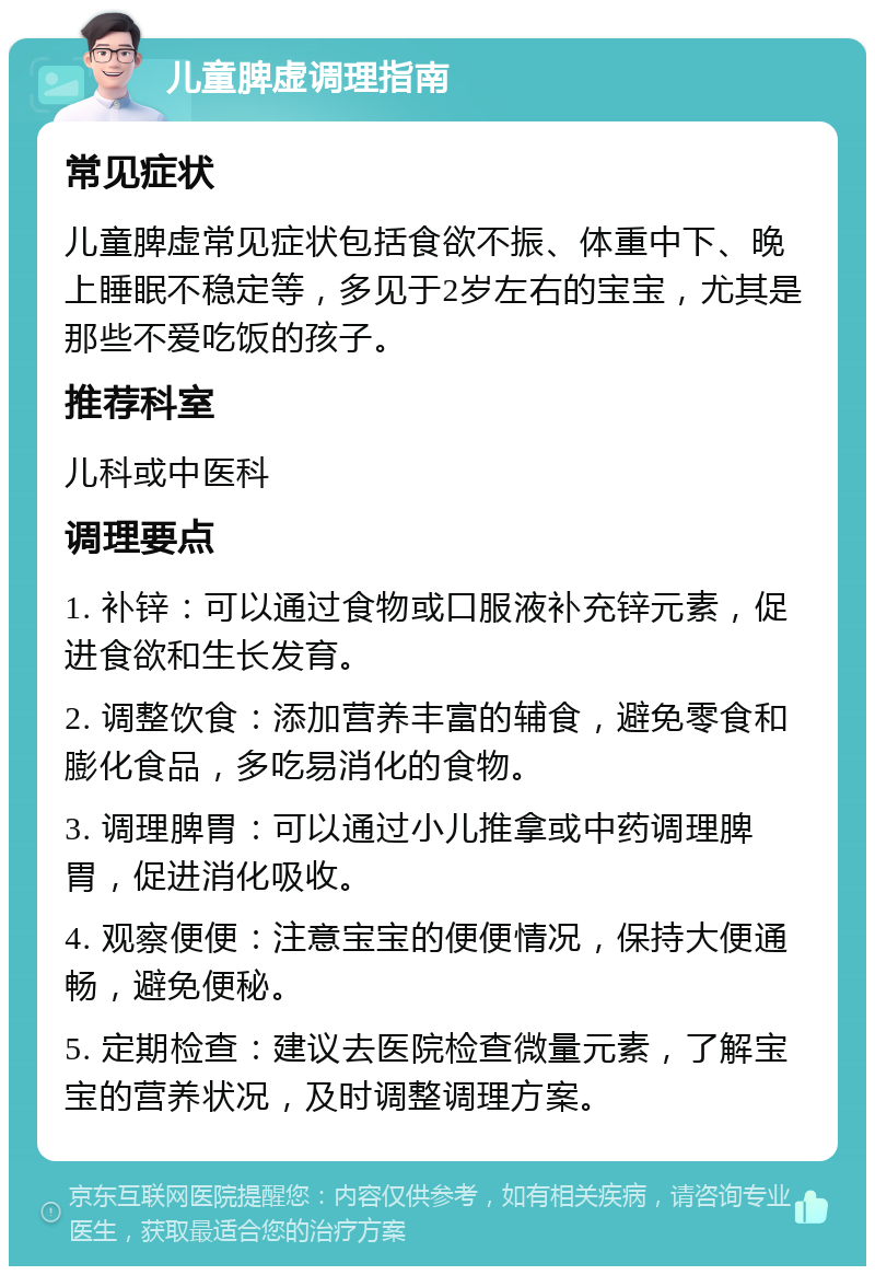 儿童脾虚调理指南 常见症状 儿童脾虚常见症状包括食欲不振、体重中下、晚上睡眠不稳定等，多见于2岁左右的宝宝，尤其是那些不爱吃饭的孩子。 推荐科室 儿科或中医科 调理要点 1. 补锌：可以通过食物或口服液补充锌元素，促进食欲和生长发育。 2. 调整饮食：添加营养丰富的辅食，避免零食和膨化食品，多吃易消化的食物。 3. 调理脾胃：可以通过小儿推拿或中药调理脾胃，促进消化吸收。 4. 观察便便：注意宝宝的便便情况，保持大便通畅，避免便秘。 5. 定期检查：建议去医院检查微量元素，了解宝宝的营养状况，及时调整调理方案。