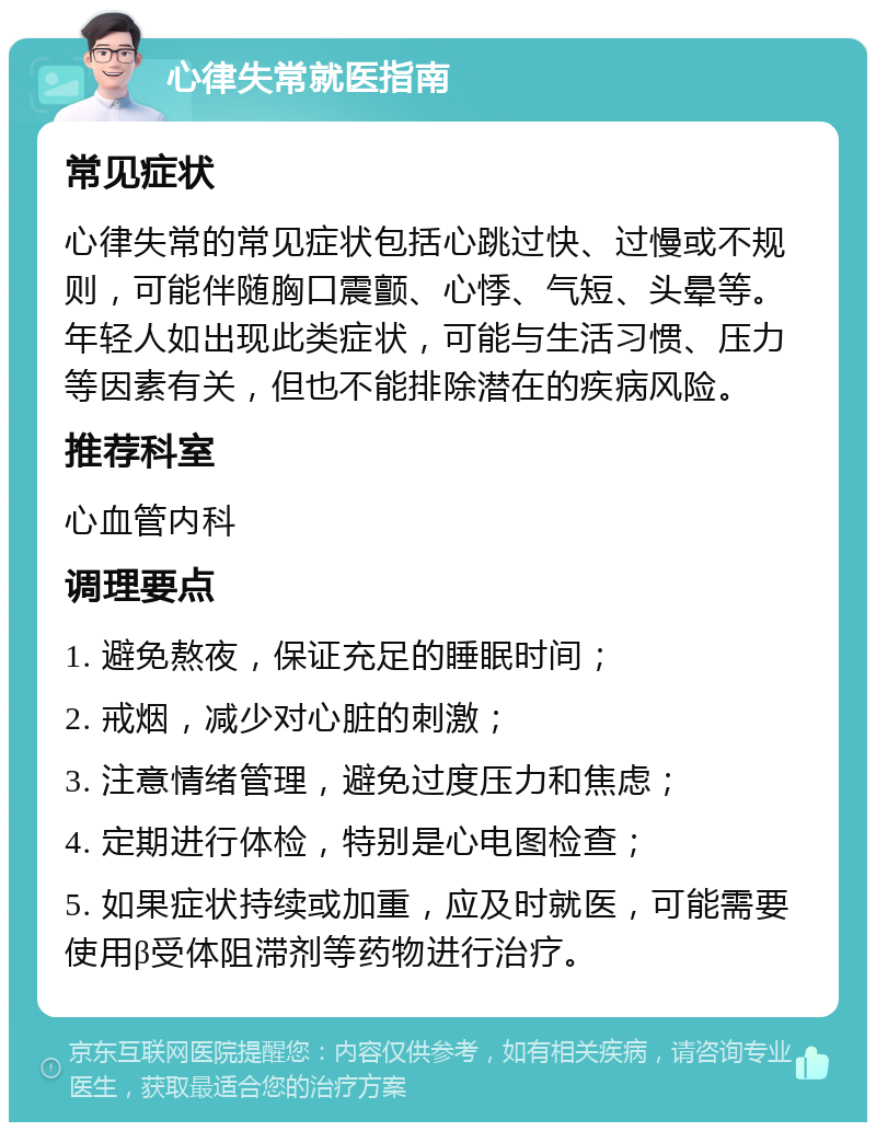 心律失常就医指南 常见症状 心律失常的常见症状包括心跳过快、过慢或不规则，可能伴随胸口震颤、心悸、气短、头晕等。年轻人如出现此类症状，可能与生活习惯、压力等因素有关，但也不能排除潜在的疾病风险。 推荐科室 心血管内科 调理要点 1. 避免熬夜，保证充足的睡眠时间； 2. 戒烟，减少对心脏的刺激； 3. 注意情绪管理，避免过度压力和焦虑； 4. 定期进行体检，特别是心电图检查； 5. 如果症状持续或加重，应及时就医，可能需要使用β受体阻滞剂等药物进行治疗。