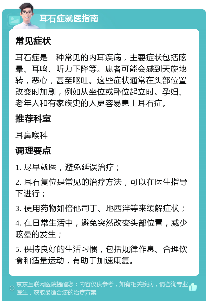 耳石症就医指南 常见症状 耳石症是一种常见的内耳疾病，主要症状包括眩晕、耳鸣、听力下降等。患者可能会感到天旋地转，恶心，甚至呕吐。这些症状通常在头部位置改变时加剧，例如从坐位或卧位起立时。孕妇、老年人和有家族史的人更容易患上耳石症。 推荐科室 耳鼻喉科 调理要点 1. 尽早就医，避免延误治疗； 2. 耳石复位是常见的治疗方法，可以在医生指导下进行； 3. 使用药物如倍他司丁、地西泮等来缓解症状； 4. 在日常生活中，避免突然改变头部位置，减少眩晕的发生； 5. 保持良好的生活习惯，包括规律作息、合理饮食和适量运动，有助于加速康复。