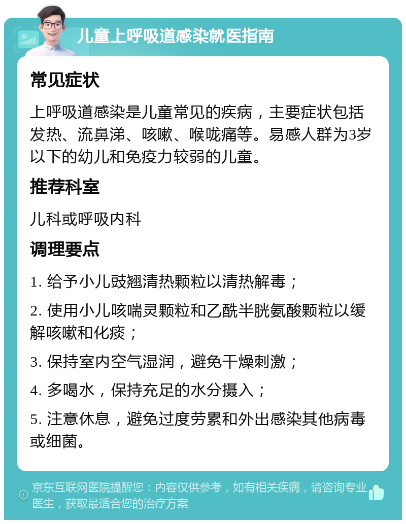 儿童上呼吸道感染就医指南 常见症状 上呼吸道感染是儿童常见的疾病，主要症状包括发热、流鼻涕、咳嗽、喉咙痛等。易感人群为3岁以下的幼儿和免疫力较弱的儿童。 推荐科室 儿科或呼吸内科 调理要点 1. 给予小儿豉翘清热颗粒以清热解毒； 2. 使用小儿咳喘灵颗粒和乙酰半胱氨酸颗粒以缓解咳嗽和化痰； 3. 保持室内空气湿润，避免干燥刺激； 4. 多喝水，保持充足的水分摄入； 5. 注意休息，避免过度劳累和外出感染其他病毒或细菌。