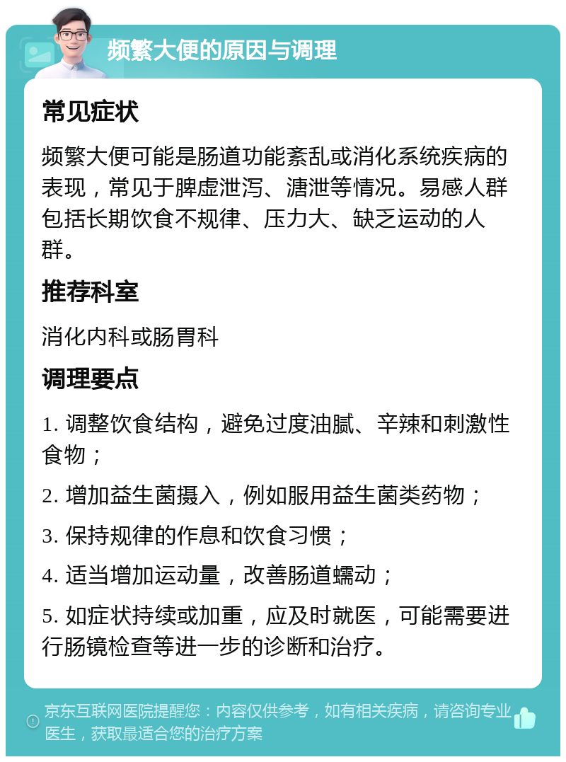 频繁大便的原因与调理 常见症状 频繁大便可能是肠道功能紊乱或消化系统疾病的表现，常见于脾虚泄泻、溏泄等情况。易感人群包括长期饮食不规律、压力大、缺乏运动的人群。 推荐科室 消化内科或肠胃科 调理要点 1. 调整饮食结构，避免过度油腻、辛辣和刺激性食物； 2. 增加益生菌摄入，例如服用益生菌类药物； 3. 保持规律的作息和饮食习惯； 4. 适当增加运动量，改善肠道蠕动； 5. 如症状持续或加重，应及时就医，可能需要进行肠镜检查等进一步的诊断和治疗。