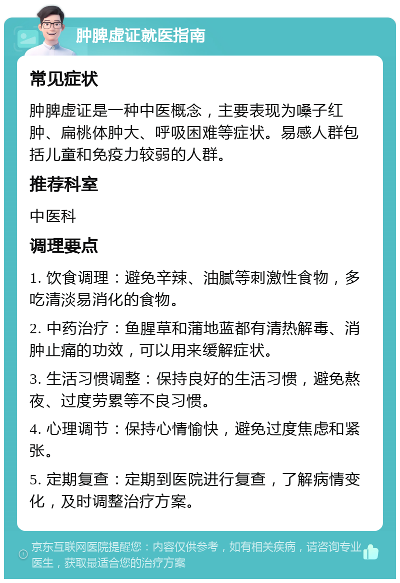 肿脾虚证就医指南 常见症状 肿脾虚证是一种中医概念，主要表现为嗓子红肿、扁桃体肿大、呼吸困难等症状。易感人群包括儿童和免疫力较弱的人群。 推荐科室 中医科 调理要点 1. 饮食调理：避免辛辣、油腻等刺激性食物，多吃清淡易消化的食物。 2. 中药治疗：鱼腥草和蒲地蓝都有清热解毒、消肿止痛的功效，可以用来缓解症状。 3. 生活习惯调整：保持良好的生活习惯，避免熬夜、过度劳累等不良习惯。 4. 心理调节：保持心情愉快，避免过度焦虑和紧张。 5. 定期复查：定期到医院进行复查，了解病情变化，及时调整治疗方案。