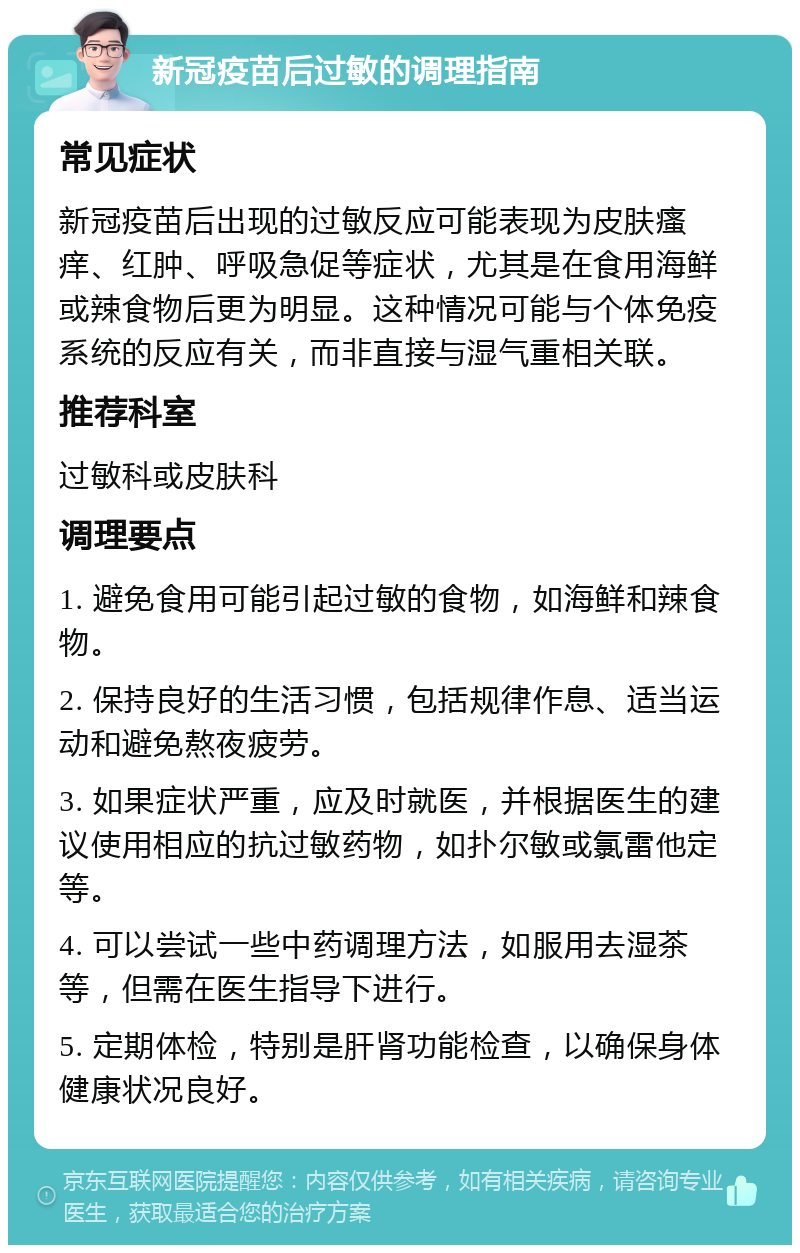 新冠疫苗后过敏的调理指南 常见症状 新冠疫苗后出现的过敏反应可能表现为皮肤瘙痒、红肿、呼吸急促等症状，尤其是在食用海鲜或辣食物后更为明显。这种情况可能与个体免疫系统的反应有关，而非直接与湿气重相关联。 推荐科室 过敏科或皮肤科 调理要点 1. 避免食用可能引起过敏的食物，如海鲜和辣食物。 2. 保持良好的生活习惯，包括规律作息、适当运动和避免熬夜疲劳。 3. 如果症状严重，应及时就医，并根据医生的建议使用相应的抗过敏药物，如扑尔敏或氯雷他定等。 4. 可以尝试一些中药调理方法，如服用去湿茶等，但需在医生指导下进行。 5. 定期体检，特别是肝肾功能检查，以确保身体健康状况良好。