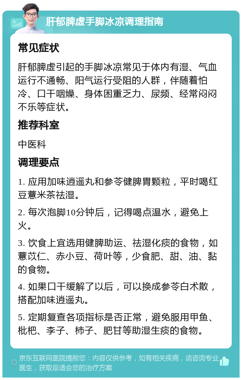 肝郁脾虚手脚冰凉调理指南 常见症状 肝郁脾虚引起的手脚冰凉常见于体内有湿、气血运行不通畅、阳气运行受阻的人群，伴随着怕冷、口干咽燥、身体困重乏力、尿频、经常闷闷不乐等症状。 推荐科室 中医科 调理要点 1. 应用加味逍遥丸和参苓健脾胃颗粒，平时喝红豆薏米茶祛湿。 2. 每次泡脚10分钟后，记得喝点温水，避免上火。 3. 饮食上宜选用健脾助运、祛湿化痰的食物，如薏苡仁、赤小豆、荷叶等，少食肥、甜、油、黏的食物。 4. 如果口干缓解了以后，可以换成参苓白术散，搭配加味逍遥丸。 5. 定期复查各项指标是否正常，避免服用甲鱼、枇杷、李子、柿子、肥甘等助湿生痰的食物。