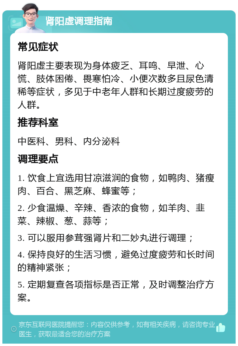 肾阳虚调理指南 常见症状 肾阳虚主要表现为身体疲乏、耳鸣、早泄、心慌、肢体困倦、畏寒怕冷、小便次数多且尿色清稀等症状，多见于中老年人群和长期过度疲劳的人群。 推荐科室 中医科、男科、内分泌科 调理要点 1. 饮食上宜选用甘凉滋润的食物，如鸭肉、猪瘦肉、百合、黑芝麻、蜂蜜等； 2. 少食温燥、辛辣、香浓的食物，如羊肉、韭菜、辣椒、葱、蒜等； 3. 可以服用参茸强肾片和二妙丸进行调理； 4. 保持良好的生活习惯，避免过度疲劳和长时间的精神紧张； 5. 定期复查各项指标是否正常，及时调整治疗方案。