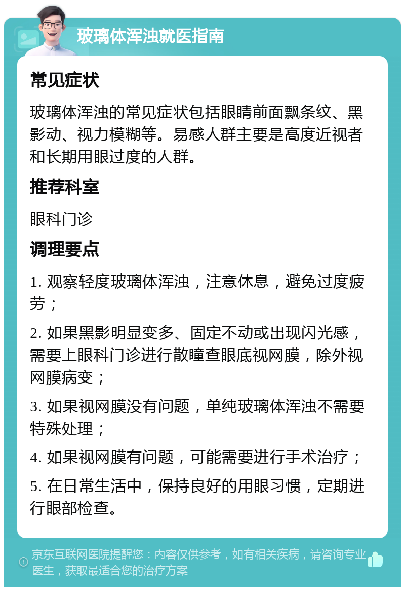 玻璃体浑浊就医指南 常见症状 玻璃体浑浊的常见症状包括眼睛前面飘条纹、黑影动、视力模糊等。易感人群主要是高度近视者和长期用眼过度的人群。 推荐科室 眼科门诊 调理要点 1. 观察轻度玻璃体浑浊，注意休息，避免过度疲劳； 2. 如果黑影明显变多、固定不动或出现闪光感，需要上眼科门诊进行散瞳查眼底视网膜，除外视网膜病变； 3. 如果视网膜没有问题，单纯玻璃体浑浊不需要特殊处理； 4. 如果视网膜有问题，可能需要进行手术治疗； 5. 在日常生活中，保持良好的用眼习惯，定期进行眼部检查。