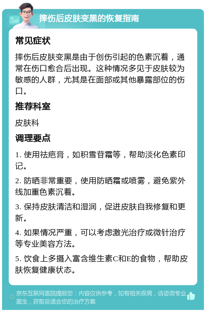 摔伤后皮肤变黑的恢复指南 常见症状 摔伤后皮肤变黑是由于创伤引起的色素沉着，通常在伤口愈合后出现。这种情况多见于皮肤较为敏感的人群，尤其是在面部或其他暴露部位的伤口。 推荐科室 皮肤科 调理要点 1. 使用祛疤膏，如积雪苷霜等，帮助淡化色素印记。 2. 防晒非常重要，使用防晒霜或喷雾，避免紫外线加重色素沉着。 3. 保持皮肤清洁和湿润，促进皮肤自我修复和更新。 4. 如果情况严重，可以考虑激光治疗或微针治疗等专业美容方法。 5. 饮食上多摄入富含维生素C和E的食物，帮助皮肤恢复健康状态。