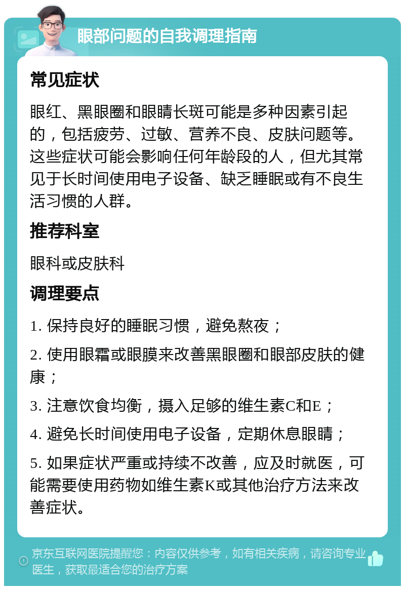 眼部问题的自我调理指南 常见症状 眼红、黑眼圈和眼睛长斑可能是多种因素引起的，包括疲劳、过敏、营养不良、皮肤问题等。这些症状可能会影响任何年龄段的人，但尤其常见于长时间使用电子设备、缺乏睡眠或有不良生活习惯的人群。 推荐科室 眼科或皮肤科 调理要点 1. 保持良好的睡眠习惯，避免熬夜； 2. 使用眼霜或眼膜来改善黑眼圈和眼部皮肤的健康； 3. 注意饮食均衡，摄入足够的维生素C和E； 4. 避免长时间使用电子设备，定期休息眼睛； 5. 如果症状严重或持续不改善，应及时就医，可能需要使用药物如维生素K或其他治疗方法来改善症状。