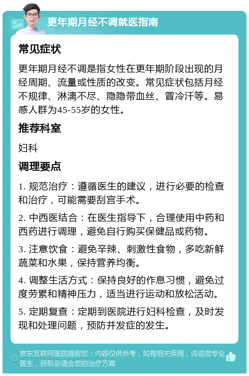 更年期月经不调就医指南 常见症状 更年期月经不调是指女性在更年期阶段出现的月经周期、流量或性质的改变。常见症状包括月经不规律、淋漓不尽、隐隐带血丝、冒冷汗等。易感人群为45-55岁的女性。 推荐科室 妇科 调理要点 1. 规范治疗：遵循医生的建议，进行必要的检查和治疗，可能需要刮宫手术。 2. 中西医结合：在医生指导下，合理使用中药和西药进行调理，避免自行购买保健品或药物。 3. 注意饮食：避免辛辣、刺激性食物，多吃新鲜蔬菜和水果，保持营养均衡。 4. 调整生活方式：保持良好的作息习惯，避免过度劳累和精神压力，适当进行运动和放松活动。 5. 定期复查：定期到医院进行妇科检查，及时发现和处理问题，预防并发症的发生。