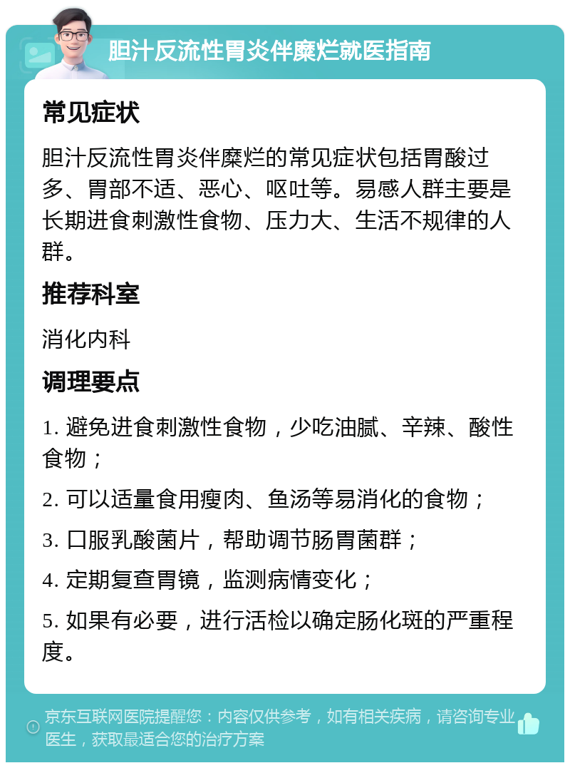 胆汁反流性胃炎伴糜烂就医指南 常见症状 胆汁反流性胃炎伴糜烂的常见症状包括胃酸过多、胃部不适、恶心、呕吐等。易感人群主要是长期进食刺激性食物、压力大、生活不规律的人群。 推荐科室 消化内科 调理要点 1. 避免进食刺激性食物，少吃油腻、辛辣、酸性食物； 2. 可以适量食用瘦肉、鱼汤等易消化的食物； 3. 口服乳酸菌片，帮助调节肠胃菌群； 4. 定期复查胃镜，监测病情变化； 5. 如果有必要，进行活检以确定肠化斑的严重程度。