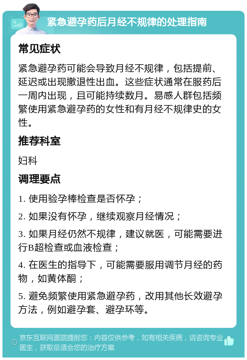 紧急避孕药后月经不规律的处理指南 常见症状 紧急避孕药可能会导致月经不规律，包括提前、延迟或出现撤退性出血。这些症状通常在服药后一周内出现，且可能持续数月。易感人群包括频繁使用紧急避孕药的女性和有月经不规律史的女性。 推荐科室 妇科 调理要点 1. 使用验孕棒检查是否怀孕； 2. 如果没有怀孕，继续观察月经情况； 3. 如果月经仍然不规律，建议就医，可能需要进行B超检查或血液检查； 4. 在医生的指导下，可能需要服用调节月经的药物，如黄体酮； 5. 避免频繁使用紧急避孕药，改用其他长效避孕方法，例如避孕套、避孕环等。