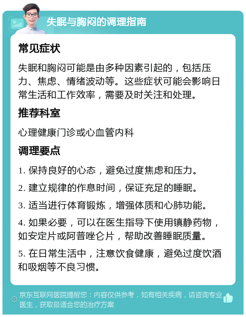 失眠与胸闷的调理指南 常见症状 失眠和胸闷可能是由多种因素引起的，包括压力、焦虑、情绪波动等。这些症状可能会影响日常生活和工作效率，需要及时关注和处理。 推荐科室 心理健康门诊或心血管内科 调理要点 1. 保持良好的心态，避免过度焦虑和压力。 2. 建立规律的作息时间，保证充足的睡眠。 3. 适当进行体育锻炼，增强体质和心肺功能。 4. 如果必要，可以在医生指导下使用镇静药物，如安定片或阿普唑仑片，帮助改善睡眠质量。 5. 在日常生活中，注意饮食健康，避免过度饮酒和吸烟等不良习惯。