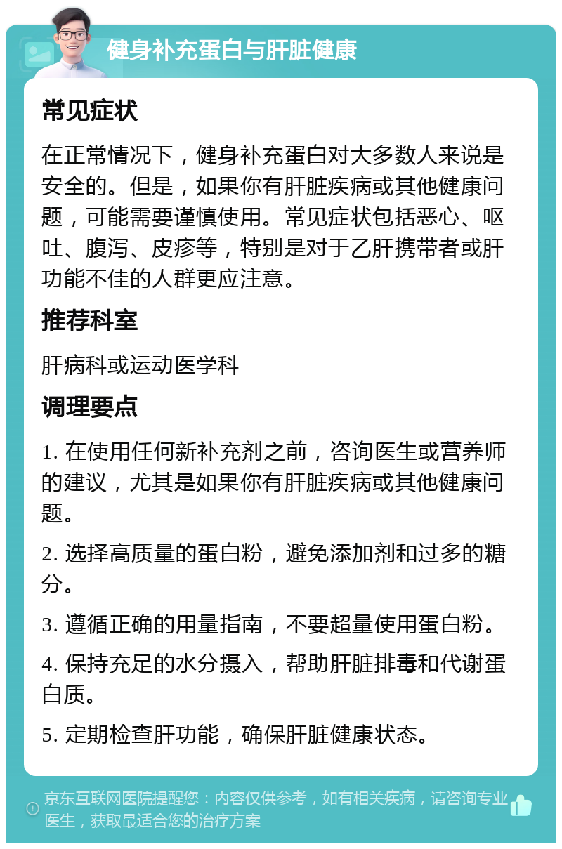 健身补充蛋白与肝脏健康 常见症状 在正常情况下，健身补充蛋白对大多数人来说是安全的。但是，如果你有肝脏疾病或其他健康问题，可能需要谨慎使用。常见症状包括恶心、呕吐、腹泻、皮疹等，特别是对于乙肝携带者或肝功能不佳的人群更应注意。 推荐科室 肝病科或运动医学科 调理要点 1. 在使用任何新补充剂之前，咨询医生或营养师的建议，尤其是如果你有肝脏疾病或其他健康问题。 2. 选择高质量的蛋白粉，避免添加剂和过多的糖分。 3. 遵循正确的用量指南，不要超量使用蛋白粉。 4. 保持充足的水分摄入，帮助肝脏排毒和代谢蛋白质。 5. 定期检查肝功能，确保肝脏健康状态。