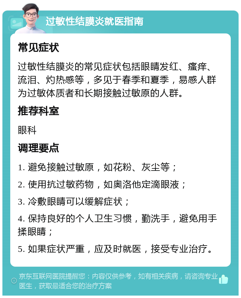 过敏性结膜炎就医指南 常见症状 过敏性结膜炎的常见症状包括眼睛发红、瘙痒、流泪、灼热感等，多见于春季和夏季，易感人群为过敏体质者和长期接触过敏原的人群。 推荐科室 眼科 调理要点 1. 避免接触过敏原，如花粉、灰尘等； 2. 使用抗过敏药物，如奥洛他定滴眼液； 3. 冷敷眼睛可以缓解症状； 4. 保持良好的个人卫生习惯，勤洗手，避免用手揉眼睛； 5. 如果症状严重，应及时就医，接受专业治疗。