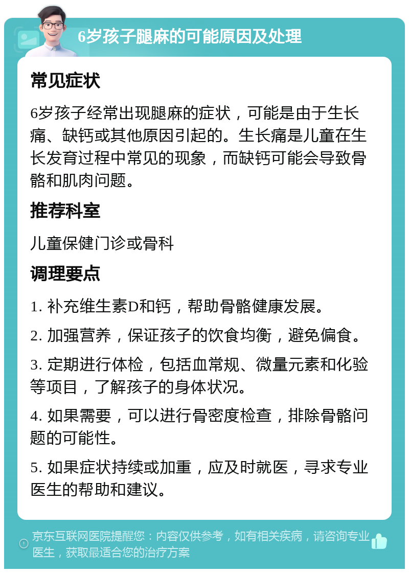 6岁孩子腿麻的可能原因及处理 常见症状 6岁孩子经常出现腿麻的症状，可能是由于生长痛、缺钙或其他原因引起的。生长痛是儿童在生长发育过程中常见的现象，而缺钙可能会导致骨骼和肌肉问题。 推荐科室 儿童保健门诊或骨科 调理要点 1. 补充维生素D和钙，帮助骨骼健康发展。 2. 加强营养，保证孩子的饮食均衡，避免偏食。 3. 定期进行体检，包括血常规、微量元素和化验等项目，了解孩子的身体状况。 4. 如果需要，可以进行骨密度检查，排除骨骼问题的可能性。 5. 如果症状持续或加重，应及时就医，寻求专业医生的帮助和建议。