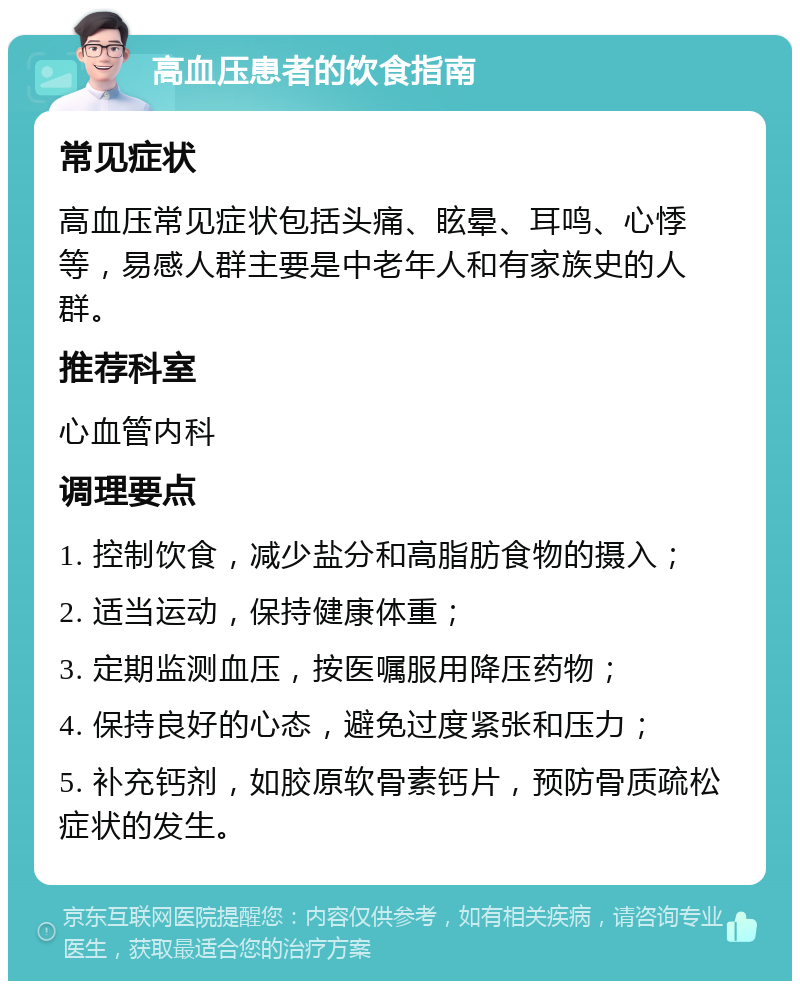 高血压患者的饮食指南 常见症状 高血压常见症状包括头痛、眩晕、耳鸣、心悸等，易感人群主要是中老年人和有家族史的人群。 推荐科室 心血管内科 调理要点 1. 控制饮食，减少盐分和高脂肪食物的摄入； 2. 适当运动，保持健康体重； 3. 定期监测血压，按医嘱服用降压药物； 4. 保持良好的心态，避免过度紧张和压力； 5. 补充钙剂，如胶原软骨素钙片，预防骨质疏松症状的发生。