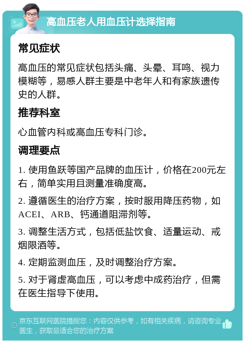 高血压老人用血压计选择指南 常见症状 高血压的常见症状包括头痛、头晕、耳鸣、视力模糊等，易感人群主要是中老年人和有家族遗传史的人群。 推荐科室 心血管内科或高血压专科门诊。 调理要点 1. 使用鱼跃等国产品牌的血压计，价格在200元左右，简单实用且测量准确度高。 2. 遵循医生的治疗方案，按时服用降压药物，如ACEI、ARB、钙通道阻滞剂等。 3. 调整生活方式，包括低盐饮食、适量运动、戒烟限酒等。 4. 定期监测血压，及时调整治疗方案。 5. 对于肾虚高血压，可以考虑中成药治疗，但需在医生指导下使用。