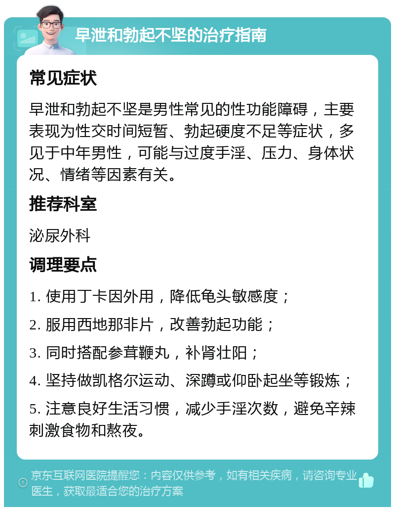 早泄和勃起不坚的治疗指南 常见症状 早泄和勃起不坚是男性常见的性功能障碍，主要表现为性交时间短暂、勃起硬度不足等症状，多见于中年男性，可能与过度手淫、压力、身体状况、情绪等因素有关。 推荐科室 泌尿外科 调理要点 1. 使用丁卡因外用，降低龟头敏感度； 2. 服用西地那非片，改善勃起功能； 3. 同时搭配参茸鞭丸，补肾壮阳； 4. 坚持做凯格尔运动、深蹲或仰卧起坐等锻炼； 5. 注意良好生活习惯，减少手淫次数，避免辛辣刺激食物和熬夜。