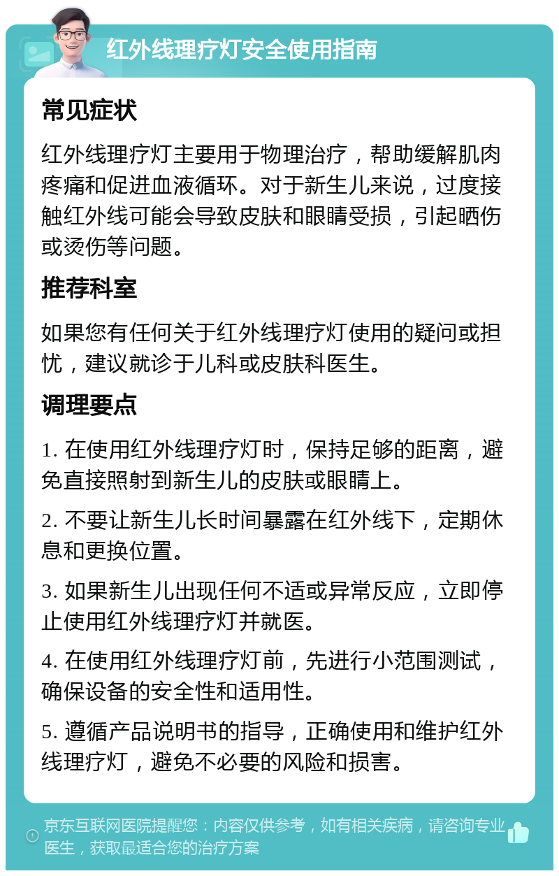 红外线理疗灯安全使用指南 常见症状 红外线理疗灯主要用于物理治疗，帮助缓解肌肉疼痛和促进血液循环。对于新生儿来说，过度接触红外线可能会导致皮肤和眼睛受损，引起晒伤或烫伤等问题。 推荐科室 如果您有任何关于红外线理疗灯使用的疑问或担忧，建议就诊于儿科或皮肤科医生。 调理要点 1. 在使用红外线理疗灯时，保持足够的距离，避免直接照射到新生儿的皮肤或眼睛上。 2. 不要让新生儿长时间暴露在红外线下，定期休息和更换位置。 3. 如果新生儿出现任何不适或异常反应，立即停止使用红外线理疗灯并就医。 4. 在使用红外线理疗灯前，先进行小范围测试，确保设备的安全性和适用性。 5. 遵循产品说明书的指导，正确使用和维护红外线理疗灯，避免不必要的风险和损害。