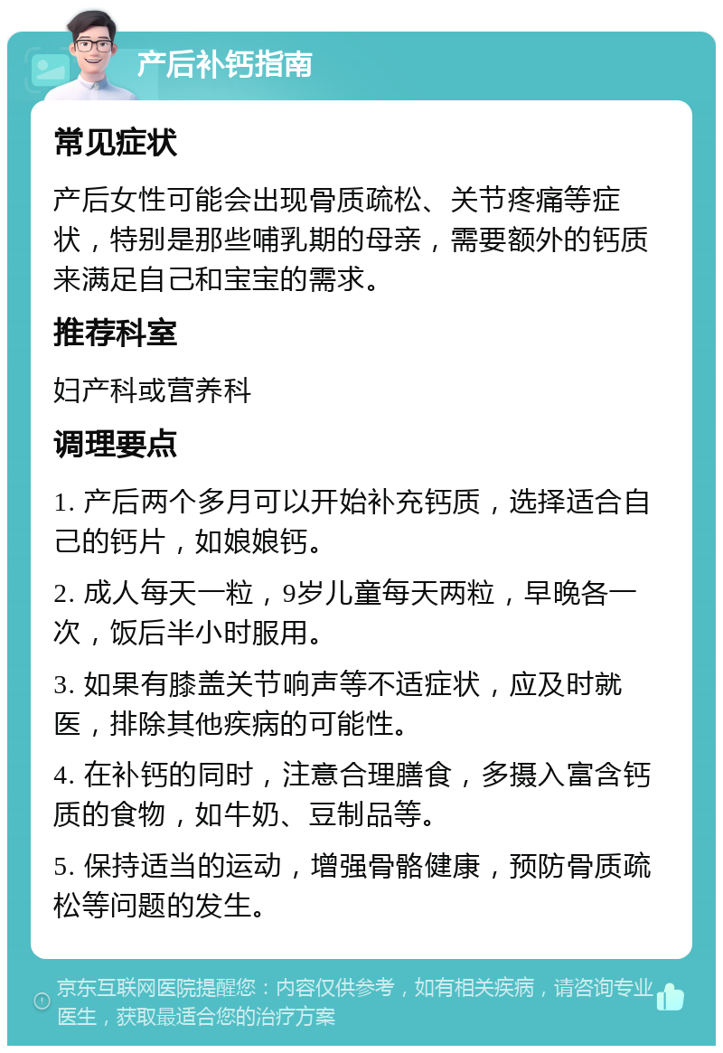 产后补钙指南 常见症状 产后女性可能会出现骨质疏松、关节疼痛等症状，特别是那些哺乳期的母亲，需要额外的钙质来满足自己和宝宝的需求。 推荐科室 妇产科或营养科 调理要点 1. 产后两个多月可以开始补充钙质，选择适合自己的钙片，如娘娘钙。 2. 成人每天一粒，9岁儿童每天两粒，早晚各一次，饭后半小时服用。 3. 如果有膝盖关节响声等不适症状，应及时就医，排除其他疾病的可能性。 4. 在补钙的同时，注意合理膳食，多摄入富含钙质的食物，如牛奶、豆制品等。 5. 保持适当的运动，增强骨骼健康，预防骨质疏松等问题的发生。