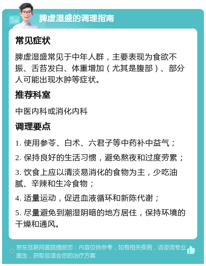 脾虚湿盛的调理指南 常见症状 脾虚湿盛常见于中年人群，主要表现为食欲不振、舌苔发白、体重增加（尤其是腹部）、部分人可能出现水肿等症状。 推荐科室 中医内科或消化内科 调理要点 1. 使用参苓、白术、六君子等中药补中益气； 2. 保持良好的生活习惯，避免熬夜和过度劳累； 3. 饮食上应以清淡易消化的食物为主，少吃油腻、辛辣和生冷食物； 4. 适量运动，促进血液循环和新陈代谢； 5. 尽量避免到潮湿阴暗的地方居住，保持环境的干燥和通风。