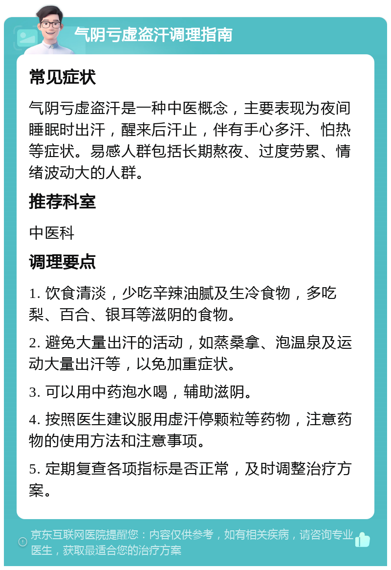 气阴亏虚盗汗调理指南 常见症状 气阴亏虚盗汗是一种中医概念，主要表现为夜间睡眠时出汗，醒来后汗止，伴有手心多汗、怕热等症状。易感人群包括长期熬夜、过度劳累、情绪波动大的人群。 推荐科室 中医科 调理要点 1. 饮食清淡，少吃辛辣油腻及生冷食物，多吃梨、百合、银耳等滋阴的食物。 2. 避免大量出汗的活动，如蒸桑拿、泡温泉及运动大量出汗等，以免加重症状。 3. 可以用中药泡水喝，辅助滋阴。 4. 按照医生建议服用虚汗停颗粒等药物，注意药物的使用方法和注意事项。 5. 定期复查各项指标是否正常，及时调整治疗方案。