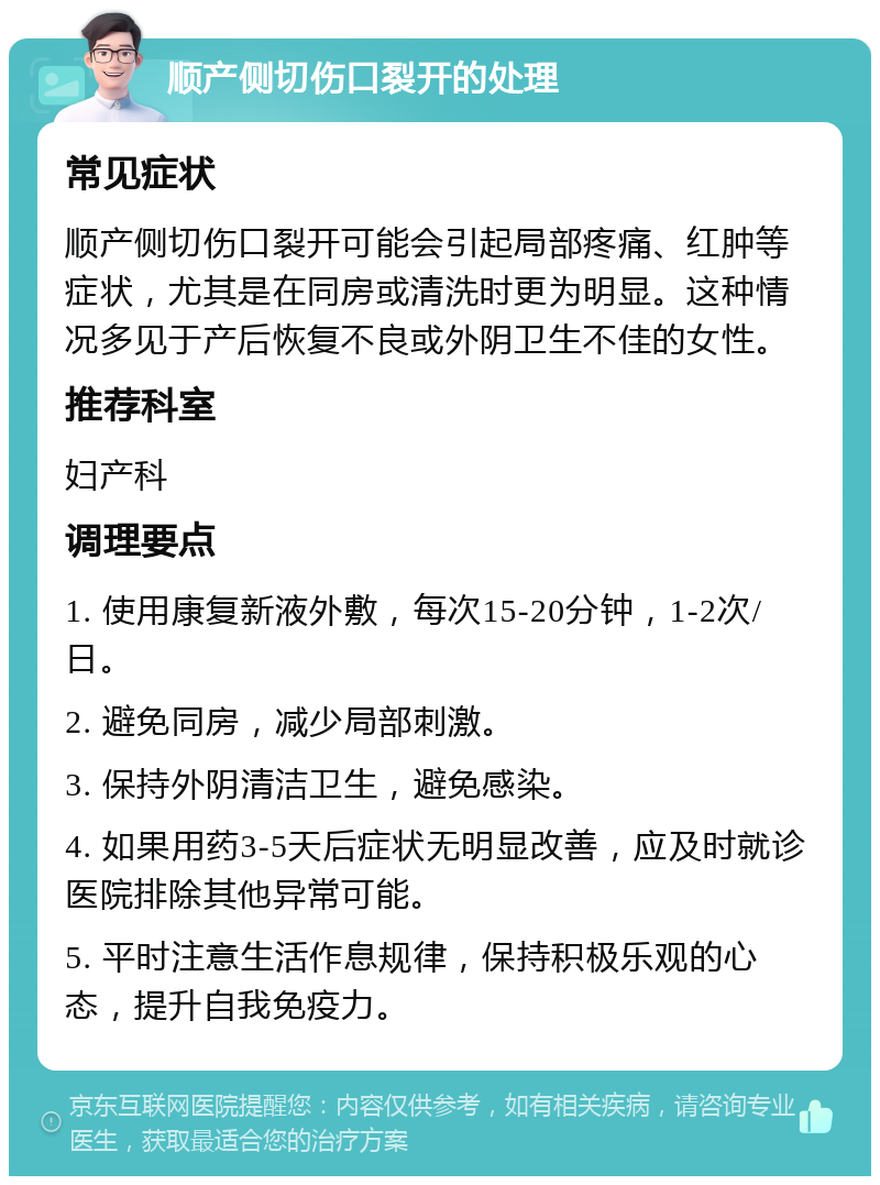 顺产侧切伤口裂开的处理 常见症状 顺产侧切伤口裂开可能会引起局部疼痛、红肿等症状，尤其是在同房或清洗时更为明显。这种情况多见于产后恢复不良或外阴卫生不佳的女性。 推荐科室 妇产科 调理要点 1. 使用康复新液外敷，每次15-20分钟，1-2次/日。 2. 避免同房，减少局部刺激。 3. 保持外阴清洁卫生，避免感染。 4. 如果用药3-5天后症状无明显改善，应及时就诊医院排除其他异常可能。 5. 平时注意生活作息规律，保持积极乐观的心态，提升自我免疫力。