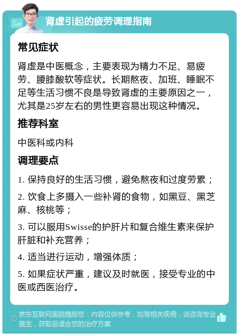 肾虚引起的疲劳调理指南 常见症状 肾虚是中医概念，主要表现为精力不足、易疲劳、腰膝酸软等症状。长期熬夜、加班、睡眠不足等生活习惯不良是导致肾虚的主要原因之一，尤其是25岁左右的男性更容易出现这种情况。 推荐科室 中医科或内科 调理要点 1. 保持良好的生活习惯，避免熬夜和过度劳累； 2. 饮食上多摄入一些补肾的食物，如黑豆、黑芝麻、核桃等； 3. 可以服用Swisse的护肝片和复合维生素来保护肝脏和补充营养； 4. 适当进行运动，增强体质； 5. 如果症状严重，建议及时就医，接受专业的中医或西医治疗。