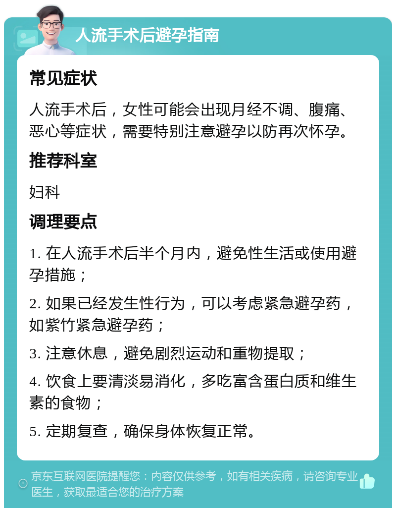 人流手术后避孕指南 常见症状 人流手术后，女性可能会出现月经不调、腹痛、恶心等症状，需要特别注意避孕以防再次怀孕。 推荐科室 妇科 调理要点 1. 在人流手术后半个月内，避免性生活或使用避孕措施； 2. 如果已经发生性行为，可以考虑紧急避孕药，如紫竹紧急避孕药； 3. 注意休息，避免剧烈运动和重物提取； 4. 饮食上要清淡易消化，多吃富含蛋白质和维生素的食物； 5. 定期复查，确保身体恢复正常。