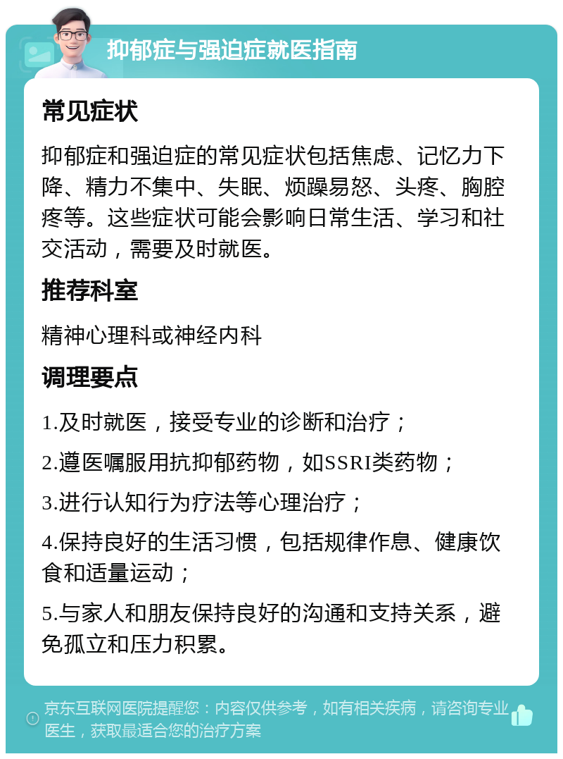 抑郁症与强迫症就医指南 常见症状 抑郁症和强迫症的常见症状包括焦虑、记忆力下降、精力不集中、失眠、烦躁易怒、头疼、胸腔疼等。这些症状可能会影响日常生活、学习和社交活动，需要及时就医。 推荐科室 精神心理科或神经内科 调理要点 1.及时就医，接受专业的诊断和治疗； 2.遵医嘱服用抗抑郁药物，如SSRI类药物； 3.进行认知行为疗法等心理治疗； 4.保持良好的生活习惯，包括规律作息、健康饮食和适量运动； 5.与家人和朋友保持良好的沟通和支持关系，避免孤立和压力积累。