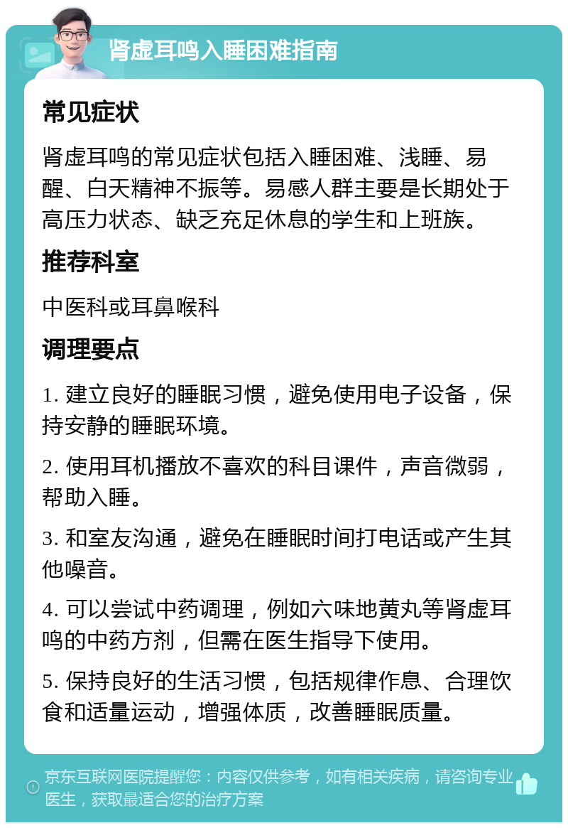 肾虚耳鸣入睡困难指南 常见症状 肾虚耳鸣的常见症状包括入睡困难、浅睡、易醒、白天精神不振等。易感人群主要是长期处于高压力状态、缺乏充足休息的学生和上班族。 推荐科室 中医科或耳鼻喉科 调理要点 1. 建立良好的睡眠习惯，避免使用电子设备，保持安静的睡眠环境。 2. 使用耳机播放不喜欢的科目课件，声音微弱，帮助入睡。 3. 和室友沟通，避免在睡眠时间打电话或产生其他噪音。 4. 可以尝试中药调理，例如六味地黄丸等肾虚耳鸣的中药方剂，但需在医生指导下使用。 5. 保持良好的生活习惯，包括规律作息、合理饮食和适量运动，增强体质，改善睡眠质量。