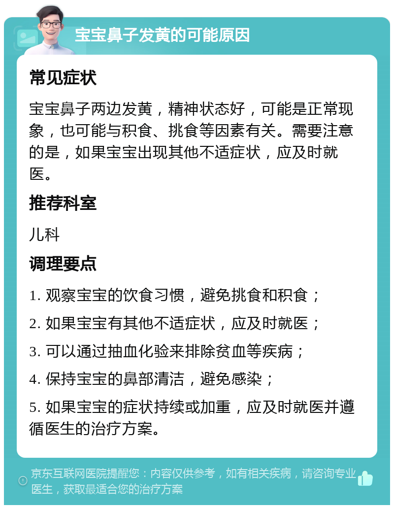 宝宝鼻子发黄的可能原因 常见症状 宝宝鼻子两边发黄，精神状态好，可能是正常现象，也可能与积食、挑食等因素有关。需要注意的是，如果宝宝出现其他不适症状，应及时就医。 推荐科室 儿科 调理要点 1. 观察宝宝的饮食习惯，避免挑食和积食； 2. 如果宝宝有其他不适症状，应及时就医； 3. 可以通过抽血化验来排除贫血等疾病； 4. 保持宝宝的鼻部清洁，避免感染； 5. 如果宝宝的症状持续或加重，应及时就医并遵循医生的治疗方案。