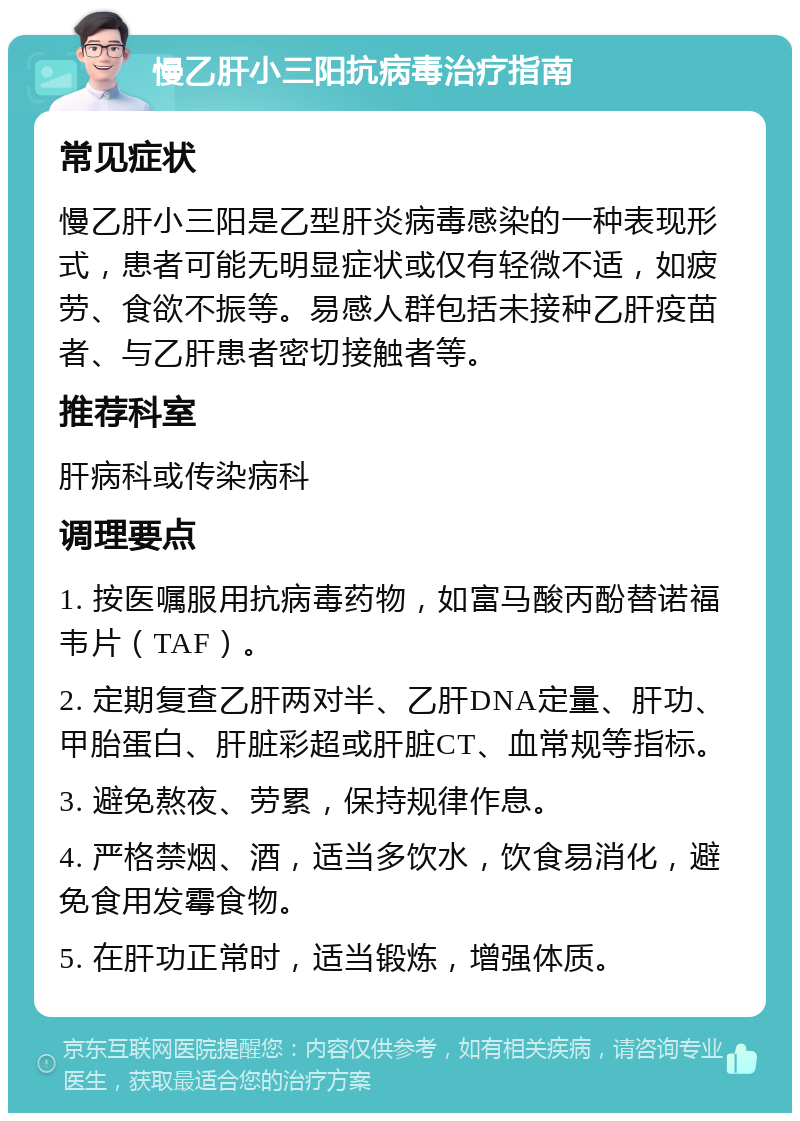 慢乙肝小三阳抗病毒治疗指南 常见症状 慢乙肝小三阳是乙型肝炎病毒感染的一种表现形式，患者可能无明显症状或仅有轻微不适，如疲劳、食欲不振等。易感人群包括未接种乙肝疫苗者、与乙肝患者密切接触者等。 推荐科室 肝病科或传染病科 调理要点 1. 按医嘱服用抗病毒药物，如富马酸丙酚替诺福韦片（TAF）。 2. 定期复查乙肝两对半、乙肝DNA定量、肝功、甲胎蛋白、肝脏彩超或肝脏CT、血常规等指标。 3. 避免熬夜、劳累，保持规律作息。 4. 严格禁烟、酒，适当多饮水，饮食易消化，避免食用发霉食物。 5. 在肝功正常时，适当锻炼，增强体质。