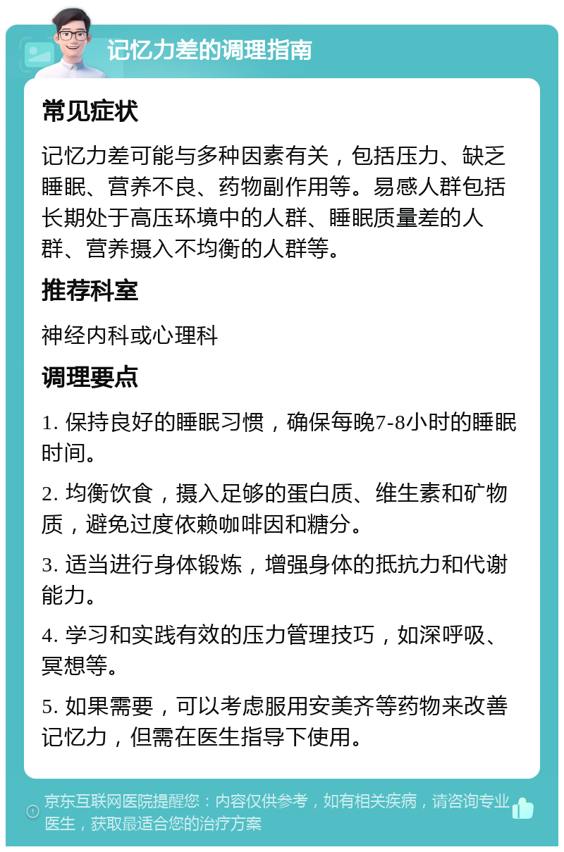 记忆力差的调理指南 常见症状 记忆力差可能与多种因素有关，包括压力、缺乏睡眠、营养不良、药物副作用等。易感人群包括长期处于高压环境中的人群、睡眠质量差的人群、营养摄入不均衡的人群等。 推荐科室 神经内科或心理科 调理要点 1. 保持良好的睡眠习惯，确保每晚7-8小时的睡眠时间。 2. 均衡饮食，摄入足够的蛋白质、维生素和矿物质，避免过度依赖咖啡因和糖分。 3. 适当进行身体锻炼，增强身体的抵抗力和代谢能力。 4. 学习和实践有效的压力管理技巧，如深呼吸、冥想等。 5. 如果需要，可以考虑服用安美齐等药物来改善记忆力，但需在医生指导下使用。