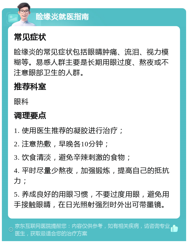 睑缘炎就医指南 常见症状 睑缘炎的常见症状包括眼睛肿痛、流泪、视力模糊等。易感人群主要是长期用眼过度、熬夜或不注意眼部卫生的人群。 推荐科室 眼科 调理要点 1. 使用医生推荐的凝胶进行治疗； 2. 注意热敷，早晚各10分钟； 3. 饮食清淡，避免辛辣刺激的食物； 4. 平时尽量少熬夜，加强锻炼，提高自己的抵抗力； 5. 养成良好的用眼习惯，不要过度用眼，避免用手接触眼睛，在日光照射强烈时外出可带墨镜。