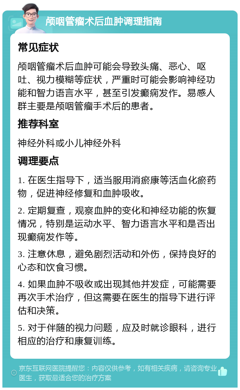 颅咽管瘤术后血肿调理指南 常见症状 颅咽管瘤术后血肿可能会导致头痛、恶心、呕吐、视力模糊等症状，严重时可能会影响神经功能和智力语言水平，甚至引发癫痫发作。易感人群主要是颅咽管瘤手术后的患者。 推荐科室 神经外科或小儿神经外科 调理要点 1. 在医生指导下，适当服用消瘀康等活血化瘀药物，促进神经修复和血肿吸收。 2. 定期复查，观察血肿的变化和神经功能的恢复情况，特别是运动水平、智力语言水平和是否出现癫痫发作等。 3. 注意休息，避免剧烈活动和外伤，保持良好的心态和饮食习惯。 4. 如果血肿不吸收或出现其他并发症，可能需要再次手术治疗，但这需要在医生的指导下进行评估和决策。 5. 对于伴随的视力问题，应及时就诊眼科，进行相应的治疗和康复训练。