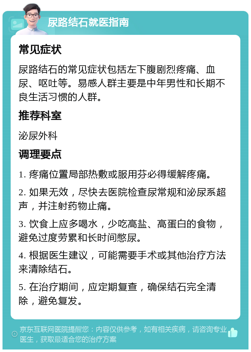 尿路结石就医指南 常见症状 尿路结石的常见症状包括左下腹剧烈疼痛、血尿、呕吐等。易感人群主要是中年男性和长期不良生活习惯的人群。 推荐科室 泌尿外科 调理要点 1. 疼痛位置局部热敷或服用芬必得缓解疼痛。 2. 如果无效，尽快去医院检查尿常规和泌尿系超声，并注射药物止痛。 3. 饮食上应多喝水，少吃高盐、高蛋白的食物，避免过度劳累和长时间憋尿。 4. 根据医生建议，可能需要手术或其他治疗方法来清除结石。 5. 在治疗期间，应定期复查，确保结石完全清除，避免复发。