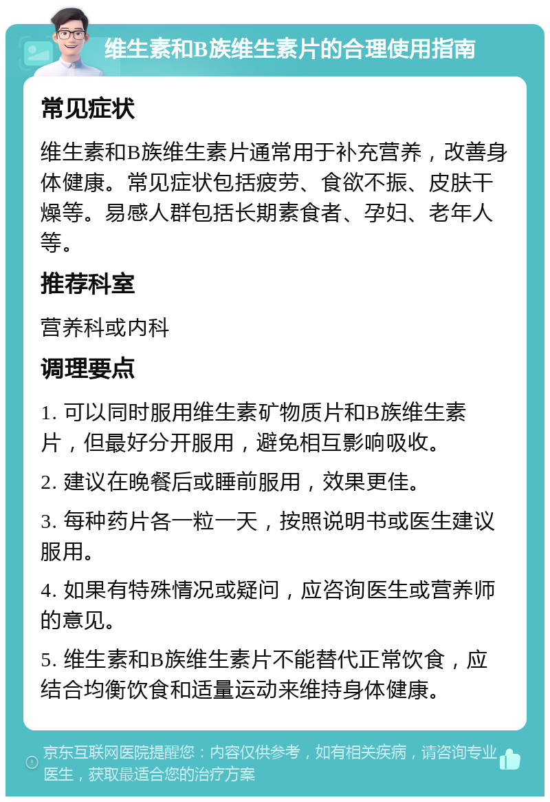 维生素和B族维生素片的合理使用指南 常见症状 维生素和B族维生素片通常用于补充营养，改善身体健康。常见症状包括疲劳、食欲不振、皮肤干燥等。易感人群包括长期素食者、孕妇、老年人等。 推荐科室 营养科或内科 调理要点 1. 可以同时服用维生素矿物质片和B族维生素片，但最好分开服用，避免相互影响吸收。 2. 建议在晚餐后或睡前服用，效果更佳。 3. 每种药片各一粒一天，按照说明书或医生建议服用。 4. 如果有特殊情况或疑问，应咨询医生或营养师的意见。 5. 维生素和B族维生素片不能替代正常饮食，应结合均衡饮食和适量运动来维持身体健康。