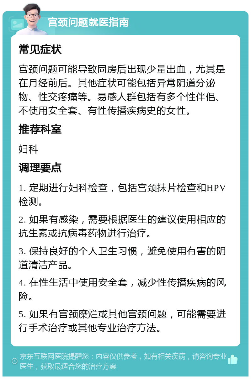 宫颈问题就医指南 常见症状 宫颈问题可能导致同房后出现少量出血，尤其是在月经前后。其他症状可能包括异常阴道分泌物、性交疼痛等。易感人群包括有多个性伴侣、不使用安全套、有性传播疾病史的女性。 推荐科室 妇科 调理要点 1. 定期进行妇科检查，包括宫颈抹片检查和HPV检测。 2. 如果有感染，需要根据医生的建议使用相应的抗生素或抗病毒药物进行治疗。 3. 保持良好的个人卫生习惯，避免使用有害的阴道清洁产品。 4. 在性生活中使用安全套，减少性传播疾病的风险。 5. 如果有宫颈糜烂或其他宫颈问题，可能需要进行手术治疗或其他专业治疗方法。